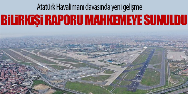 Atatürk Havalimanı davasında bilirkişi raporu mahkeme sunuldu